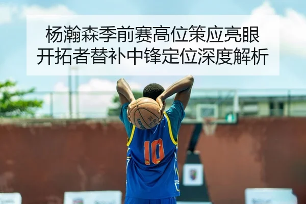 杨瀚森季前赛高位策应亮眼 开拓者替补中锋定位深度解析 - cba