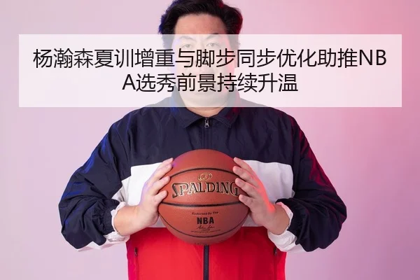 杨瀚森夏训增重与脚步同步优化助推NBA选秀前景持续升温