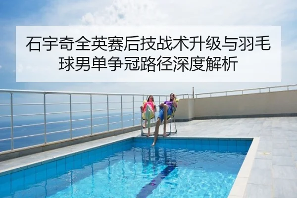 石宇奇全英赛后技战术升级与羽毛球男单争冠路径深度解析