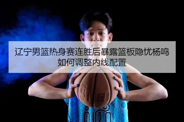 辽宁男篮热身赛连胜后暴露篮板隐忧杨鸣如何调整内线配置