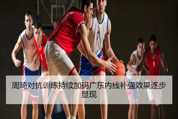 周琦对抗训练持续加码广东内线补强效果逐步显现