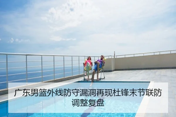 广东男篮外线防守漏洞再现杜锋末节联防调整复盘